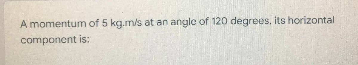 A momentum of 5 kg.m/s at an angle of 120 degrees, its horizontal
component
is: