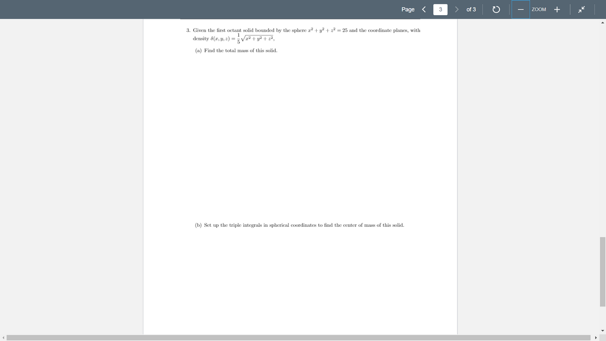 Page <
of 3
ZOOM
+
3. Given the first octant solid bounded by the sphere x2 + y? + z² = 25 and the coordinate planes, with
1
density 6(x, y, 2) = V² + y² + z²,
(a) Find the total mass of this solid.
(b) Set up the triple integrals in spherical coordinates to find the center of mass of this solid.
