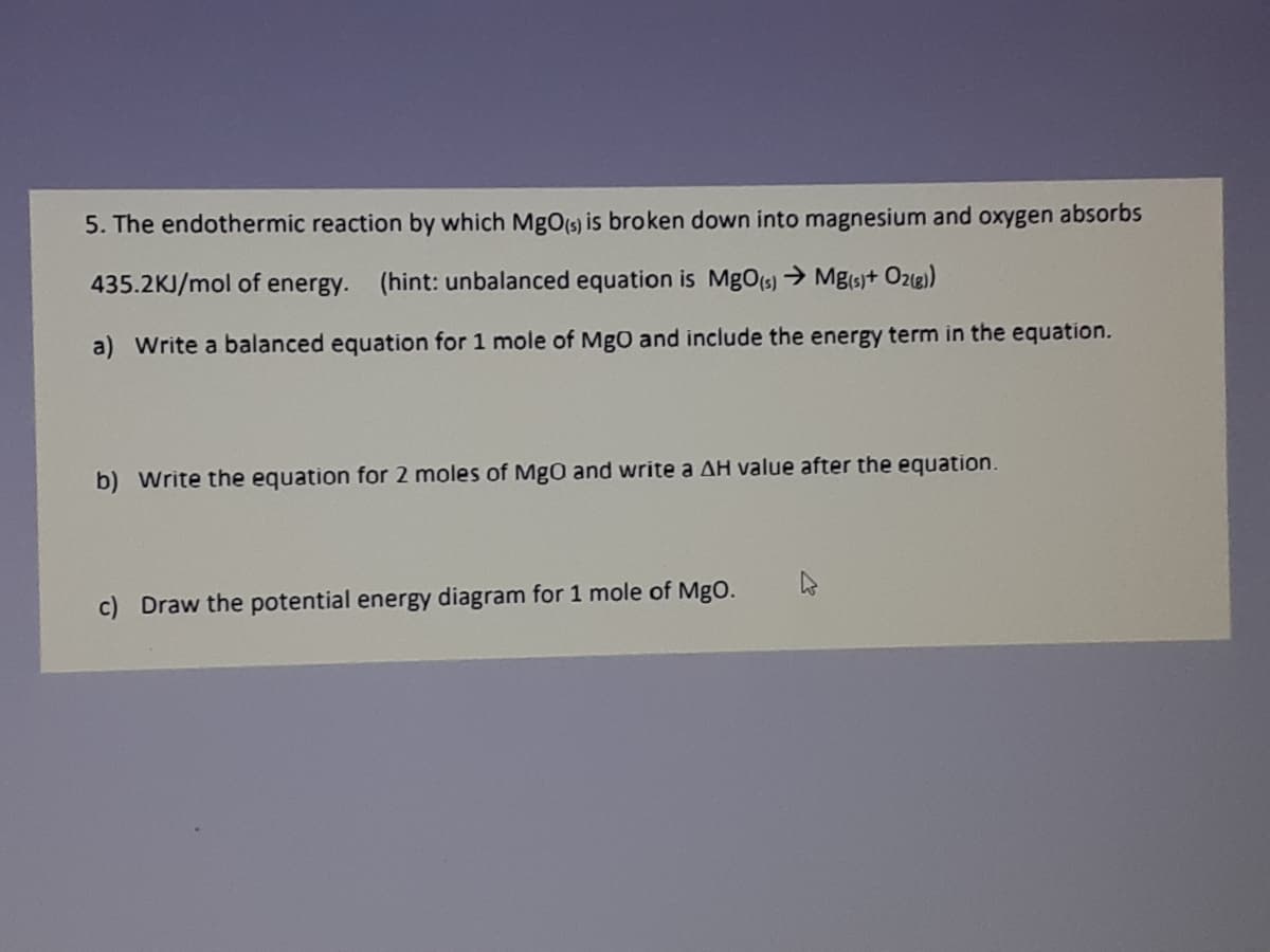 5. The endothermic reaction by which MgO(s) is broken down into magnesium and oxygen absorbs
435.2KJ/mol of energy.
(hint: unbalanced equation is MgOts) → Mg(s+ Oz8)
a) Write a balanced equation for 1 mole of MgO and include the energy term in the equation.
b) Write the equation for 2 moles of MgO and write a AH value after the equation.
c) Draw the potential energy diagram for 1 mole of MgO.
