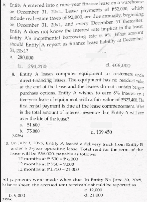 A Entity A entered into a nine-year finance lease on a warehouse
on December 31, 20x1. Lease payments of P52,000, which
include real estate taxes of P2,000, are due annually, beginning
on December 31, 20x1, and every December 31 thereafter.
Entity A does not know the interest rate implicit in the lease;
Entity A's incremental borrowing rate is 9%. What amount
should Entity A report as finance lease liability at December
31, 20x1?
a. 280,000
b. 291,200
d. 468,000
8. Entity A leases computer equipment to customers under
direct-financing leases. The equipment has no residual value
at the end of the lease and the leases do not contain bargain
purchase options. Entity A wishes to earn 8% interest on a
five-year lease of equipment with a fair value of P323,400. The
first rental payment is due at the lease commencement. What
is the total amount of interest revenue that Entity A will eam
over the life of the lease?
a. 51,600
b. 75,000
(AICRA)
d. 139,450
10. On July 1, 20x6, Entity A leased a delivery truck from Entity B
under a 3-year operating lease. Total rent for the term of the
lease will be P36,000, payable as follows:
12 months at P 500 = P 6,000
12 months at P 750 = 9,000
12 months at P1,750 = 21,000
All payments were made when due. In Entity B's June 30, 20x8,
balance sheet, the accrued rent receivable should be reported as
b. 9,000
(AICPA)
с. 12,000
d. 21,000
