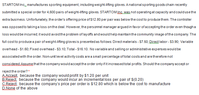 STARTOM Inc, manufactures sporting equipment, including weight-lifting gloves. Anationalsporting goods chain recently
submitted a special order for 4,600 pairs of weight-lifting gloves. STARTOM JnC.was not operating at capacity and couldusethe
extra business. Unfortunately, the order's offering price of $12.80 per pair was below the costto produce them. The controller
was opposedto takingaloss onthe deal. However, the personnel manager arguedin favor of accepting the order even though a
loss would be incurred; it would avoid the problem of layoffs andwouldhelp maintainthe community image of the company. The
full costto produce a pair of weight-lifting gloves is presented as follows: Direct materials - S7.50; Direct labor- $3.90; Variable
overhead -$1.60; Fixed overhead - $3.10; Total - $16.10. No variable and selling or administrative expenses would be
associated with the order. Non-unit level activity costs are a small percentage oftotal costs and are therefore not
censidered Assume that the companywouldaccept the order onlyifitincreasedtotal profits. Should the company accept or
reject the order?*
AAccept, because the company would profit by $1.20 per unit
B.Reject, because the company would incur an incremental loss per pair of $(0.20)
C Reject, because the company's price per order is $12.80 which is below the cost to manufacture
D.None of the above
