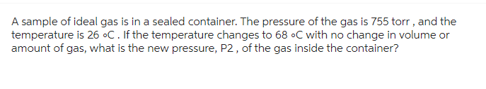 A sample of ideal gas is in a sealed container. The pressure of the gas is 755 torr, and the
temperature is 26 °C. If the temperature changes to 68 °C with no change in volume or
amount of gas, what is the new pressure, P2, of the gas inside the container?