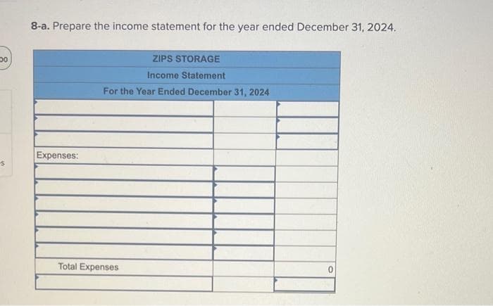 Do
-S
8-a. Prepare the income statement for the year ended December 31, 2024.
Expenses:
ZIPS STORAGE
Income Statement
For the Year Ended December 31, 2024
Total Expenses
0