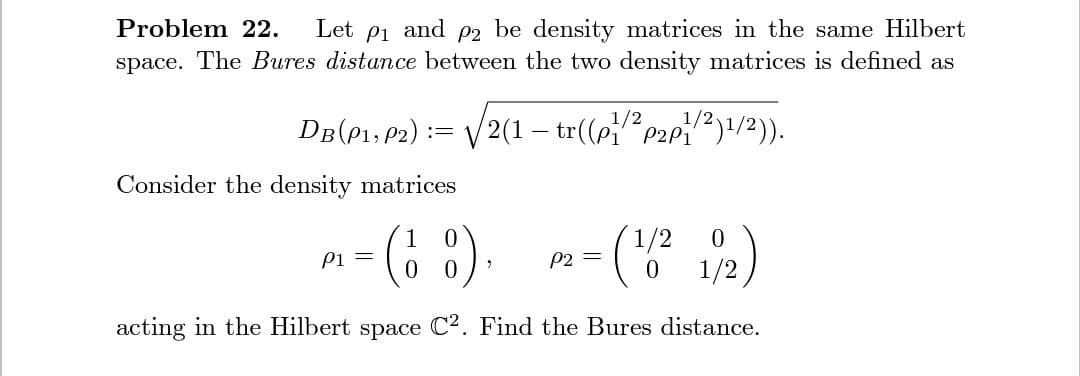 be density matrices in the same Hilbert
space. The Bures distance between the two density matrices is defined as
Problem 22.
Let
P1
and
P2
DB(P1, P2):=
/2(1 – tr((ppae)1/2)).
Consider the density matrices
(6 8)
1/2
1/2
Pi =
0.
P2 =
acting in the Hilbert space C2. Find the Bures distance.
