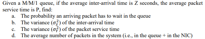 Given a M/M/1 queue, if the average inter-arrival time is Z seconds, the average packet
service time is P, find:
a. The probability an arriving packet has to wait in the queue
b. The variance (o}) of the inter-arrival time
The variance (o) of the packet service time
d. The average number of packets in the system (i.e., in the queue + in the NIC)
c.
