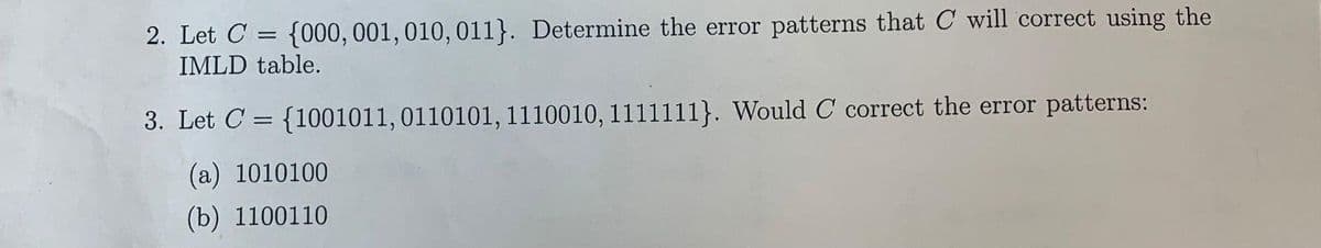 2. Let C = {000,001, 010, 011}. Determine the error patterns that C will correct using the
%3D
IMLD table.
3. Let C = {1001011,0110101, 1110010, 1111111}. Would C correct the error patterns:
%3D
(a) 1010100
(b) 1100110
