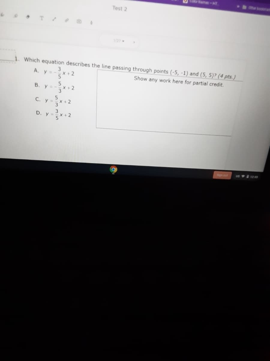 Color Names-HT
Other bookman
Test 2
1/27
1. Which equation describes the line passing through points (-5, -1) and (5, 5)? (4 pts.)
A. y =
3
X+2
Show any work here for partial credit.
B. y =-x+2
3
5.
C. y =x +2
3
D. y =
X+ 2
5
Sign out
US 1249
