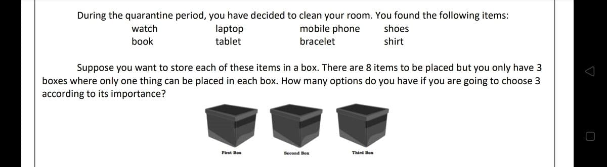 During the quarantine period, you have decided to clean your room. You found the following items:
watch
laptop
mobile phone
shoes
book
tablet
bracelet
shirt
Suppose you want to store each of these items in a box. There are 8 items to be placed but you only have 3
boxes where only one thing can be placed in each box. How many options do you have if you are going to choose 3
according to its importance?
First Box
Second Box
Third Box
