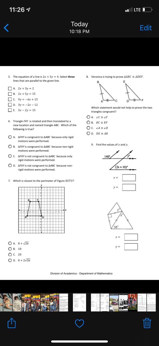 11:26 1
| LTE O
Today
Edit
10:18 PM
5. The equation of a line is 2x +3y = 4. Select three
lines that are parallel to the given line.
8. Veronica is trying to prove AABC = ADEF
B
E
OA 2x + 3y = 2
O B. 2x + Sy = 15
Oc. 9y = -6x + 15
O D. 3y = -2x – 12
O E. 3x – 2y = 15
Which statement would not help to prove the two
triangles congruent?
OA LC a LF
OB. BC = EF
6. Triangle FXY is rotated and then translated to a
new location and named triangle ABC. Which of the
following is true?
Oc. LA LD
OD. DE = AB
O A AFXY is congruent to AABC because only rigid
motions were performed.
9. Find the values of x and y.
O B. AFXY is congruent to AABC because non-rigid
motions were performed.
OC. AFXY is not congruent to AABC because only
140
rigid motions were performed.
O D. AFXY is not congruent to AABC because non-
rigid motions were performed.
(2x + 10)
%3D
7. Which is closest to the perimeter of Figure RSTU?
58
OA 8+ y26
y=
О в. 18
OC. 20
O D. 8+2V26
Division of Academics - Department of Mathematics
