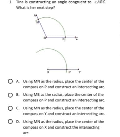 1. Tina is constructing an angle congruent to ZABC.
What is her next step?
O A. Using MN as the radius, place the center of the
compass on P and construct an intersecting arc.
O B. Using MB as the radius, place the center of the
compass on P and construct an intersecting arc.
O. Using MN as the radius, place the center of the
compass on Y and construct an intersecting arc.
O D. Using MN as the radius, place the center of the
compass on X and construct the intersecting
arc.
