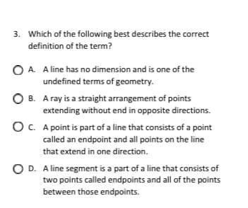 3. Which of the following best describes the correct
definition of the term?
O A. A line has no dimension and is one of the
undefined terms of geometry.
O B. A ray is a straight arrangement of points
extending without end in opposite directions.
OC. A point is part of a line that consists of a point
called an endpoint and all points on the line
that extend in one direction.
O D. A line segment is a part of a line that consists of
two points called endpoints and all of the points
between those endpoints.
