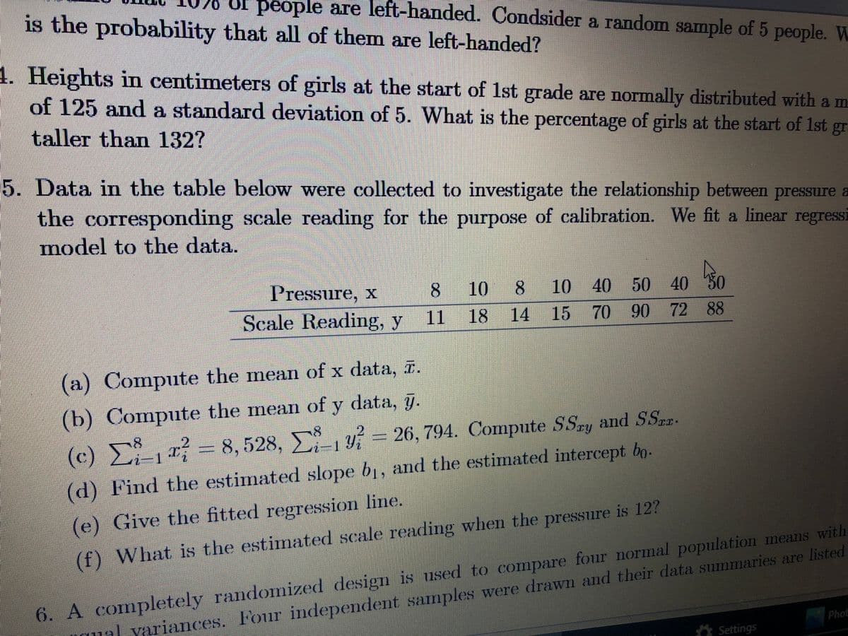 people are left-handed. Condsider a random sample of 5 people. W
is the probability that all of them are left-handed?
1. Heights in centimeters of girls at the start of 1st grade are normally distributed with a m
of 125 and a standard deviation of 5. What is the percentage of girls at the start of 1st gr
taller than 132?
5. Data in the table below were collected to investigate the relationship between pressure a
the corresponding scale reading for the purpose of calibration. We fit a linear regressi
model to the data.
Pressure, x
8.
10
10 40 50 40 30
Scale Reading, y
11
18 14 15 70 90 72 88
(a) Compute the mean of x data, r.
(b) Compute the mean of y data, g.
(c) = 8, 528, - 26, 794. Compute SSay and SSa.
Σ
y = 26, 794. Compute SSry and SSpr.
-
(d) Find the estimated slope b, and the estimated intercept bo.
(e) Give the fitted regression line.
(f) What is the estimated scale reading when the pressure is 12?
l yariances. Four independent samples were drawn and their data summaries are listed
Phot
6. A completely randomized design is used to compare four normal population means with
A Settings
