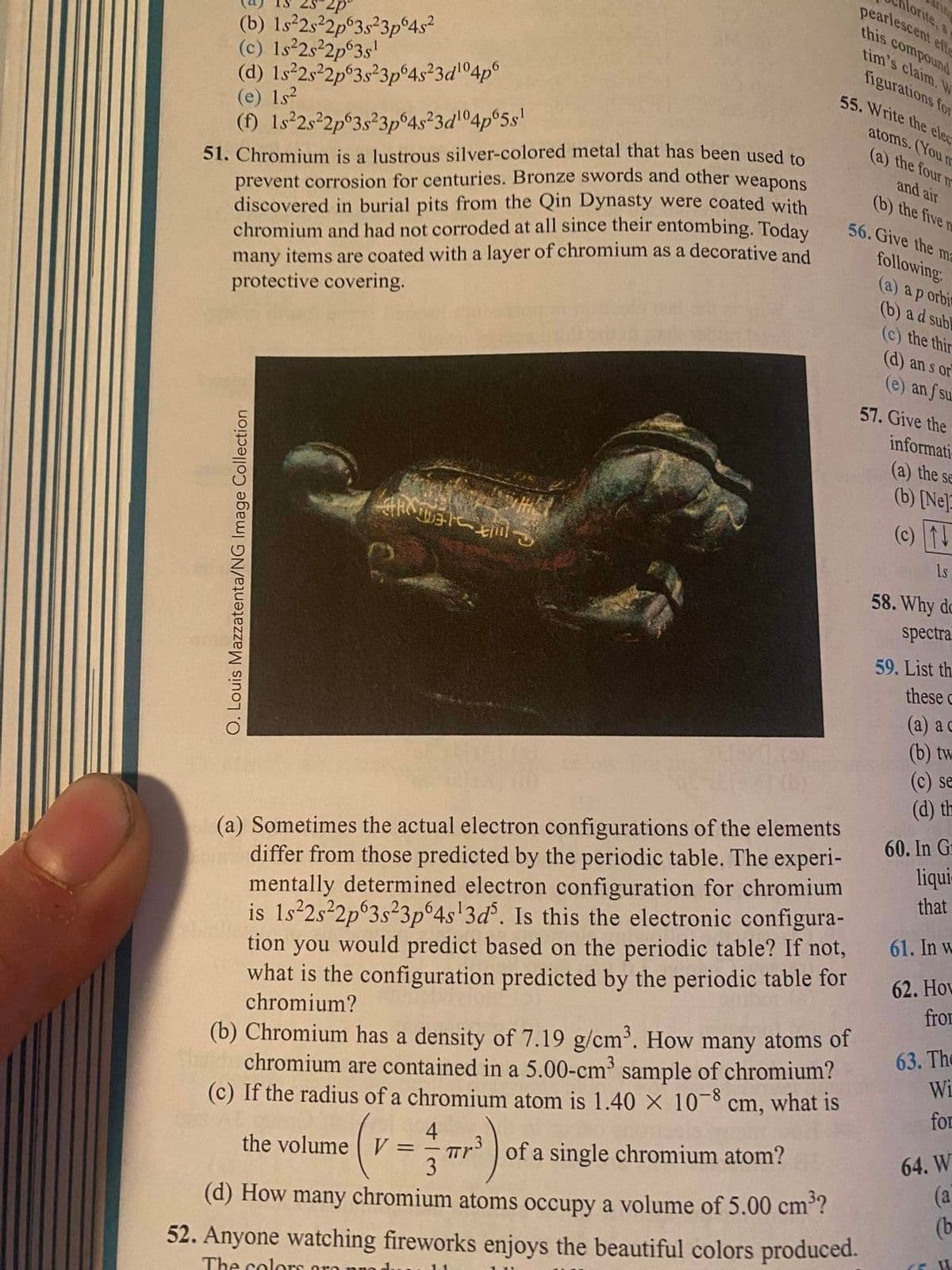 lorite, a
pearlescent effe
this compound
(b) 1s²2s²2p°3s²3p°4s²
(c) 1s 2s2p°3s'
(d) Is 25²2p°3s°3p°4s²3d'°4p°
(e) 1s?
(f) Is²2s°2p°3s²3p°4s²3d°4p°5s!
tim's claim. W
figurations for
55. Write the elec
atoms. (You m
(a) the four n
51. Chromium is a lustrous silver-colored metal that has been used to
prevent corrosion for centuries. Bronze swords and other weapons
discovered in burial pits from the Qin Dynasty were coated with
chromium and had not corroded at all since their entombing. Today
many items are coated with a layer of chromium as a decorative and
protective covering.
and air
(b) the five m
56. Give the ma
following:
(a) a p orbi
(b) a d subl
(c) the thir
(d) an s or
(e) an f su.
57. Give the
informati-
(a) the se
(b) [Ne]
(c) 1
Ls
58. Why do
spectra
59. List th.
these
(a) a c
(b) tw
(c) se
(d) th
(a) Sometimes the actual electron configurations of the elements
differ from those predicted by the periodic table. The experi-
mentally determined electron configuration for chromium
is 1s 2s²2p°3s²3p°4s'3d°. Is this the electronic configura-
tion you would predict based on the periodic table? If not,
what is the configuration predicted by the periodic table for
chromium?
60. In G
liqui
that
61. In w
62. Hov
fro
(b) Chromium has a density of 7.19 g/cm³. How many atoms of
chromium are contained in a 5.00-cm³ sample of chromium?
(c) If the radius of a chromium atom is 1.40 × 10-8 cm, what is
63. The
Wi
for
4
TTr of a single chromium atom?
3
64. W
(a
(be
the volume V
(d) How many chromium atoms occupy a volume of 5.00 cm?
52. Anyone watching fireworks enjoys the beautiful colors produced.
The colors o
O. Louis Mazzatenta/NG Image Collection
