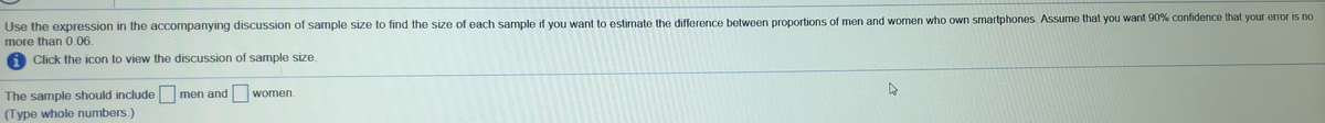 Use the expression in the accompanying discussion of sample size to find the size of each sample if you want to estimate the difference between proportions of men and women who own smartphones. Assume that you want 90% confidence that your error is no
more than 0.06.
6 Click the icon to view the discussion of sample size.
The sample should include
(Type whole numbers.)
men and
women.
