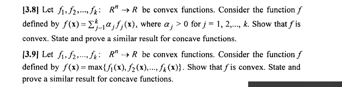 [3.8] Let fi, f2,.., fk: R" → R be convex functions. Consider the function f
defined by f(x)= E-a;f;(x), where a ; > 0 for j = 1, 2,..., k. Show that f is
convex. State and prove a similar result for concave functions.
[3.9] Let fi, f2,., fk: R" → R be convex functions. Consider the function f
defined by f(x) = max{fj (x), fz(x),..., fx (x)}. Show that f is convex. State and
prove a similar result for concave functions.
