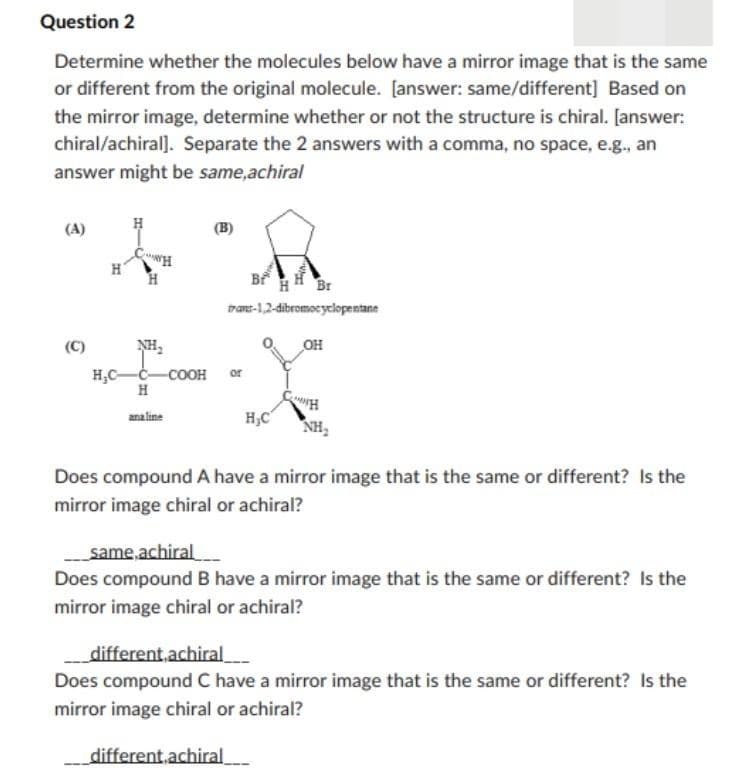 Question 2
Determine whether the molecules below have a mirror image that is the same
or different from the original molecule. [answer: same/different] Based on
the mirror image, determine whether or not the structure is chiral. [answer:
chiral/achiral]. Separate the 2 answers with a comma, no space, e.g., an
answer might be same,achiral
(C)
H
H
C
H
H₂C-C-COOH or
H
analine
B
Br
trant-1,2-dibromocyclopentane
OH
W
H₂C
different achiral
H
NH₂
Does compound A have a mirror image that is the same or different? Is the
mirror image chiral or achiral?
same,achiral
Does compound B have a mirror image that is the same or different? Is the
mirror image chiral or achiral?
different,achiral
Does compound C have a mirror image that is the same or different? Is the
mirror image chiral or achiral?