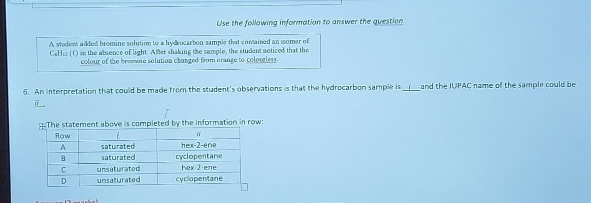 A student added bromine solution to a hydrocarbon sample that contained an isomer of
C6H12 (E) in the absence of light. After shaking the sample, the student noticed that the
colour of the bromine solution changed from orange to colourless.
Use the following information to answer the question
6. An interpretation that could be made from the student's observations is that the hydrocarbon sample isi and the IUPAC name of the sample could be
ii .
The statement above is completed by the information in row:
i
saturated
saturated
unsaturated
unsaturated
Row
A
B
C
D
wer (2 marks)
ii
hex-2-ene
cyclopentane
hex-2-ene
cyclopentane
0