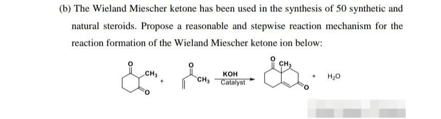 (b) The Wieland Miescher ketone has been used in the synthesis of 50 synthetic and
natural steroids. Propose a reasonable and stepwise reaction mechanism for the
reaction formation of the Wieland Miescher ketone ion below:
CH₂
CH₂
KOH
Catalyst
CH₁
H₂O