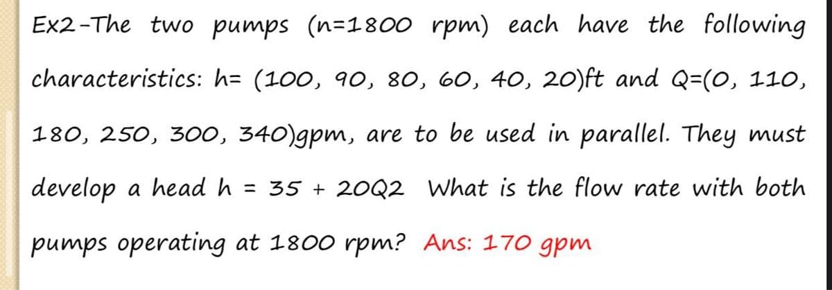 Ex2-The two pumps (n=1800 rpm) each have the following
characteristics: h= (100, 90, 80, 60, 40, 2O)ft and Q=(0, 110,
180, 250, 300, 340)gpm, are to be used in parallel. They must
develop a head h = 35 + 20Q2 What is the flow rate with both
pumps operating at 1800 rpm? Ans: 170 gpm
