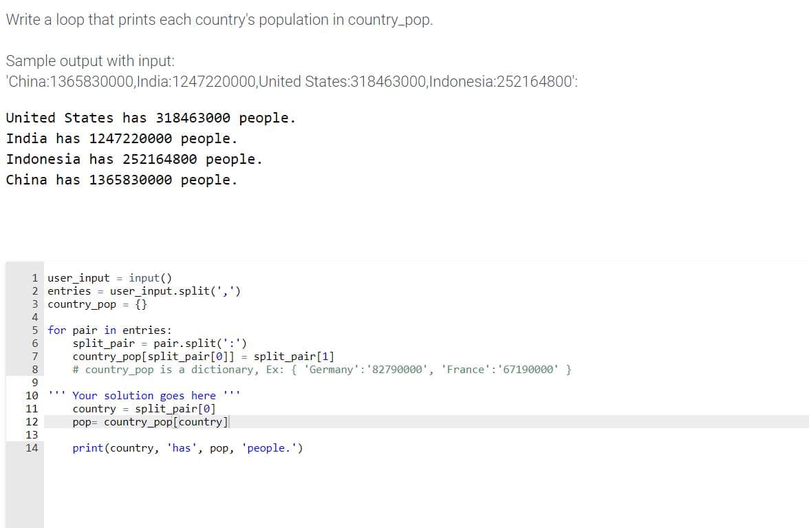 Write a loop that prints each country's population in country_pop.
Sample output with input:
'China:1365830000,India:1247220000,United States:318463000,Indonesia:252164800':
United States has 318463000 people.
India has 1247220000 people.
Indonesia has 252164800 people.
China has 1365830000 people.
1 user_input = input()
2 entries = user_input.split(',')
3 country_pop = {}
4
5 for pair in entries:
split_pair = pair.split(':')
country_pop[split_pair[0]] = split_pair[1]
# country_pop is a dictionary, Ex: { 'Germany': '82790000', 'France': '67190000' }
6
8
9
Your solution goes here
country = split_pair[0]
pop= country_pop[country]
...
10
11
12
13
14
print (country, 'has', pop, 'people.')
