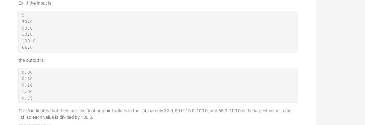 Ex: If the input is:
30.0
50.0
10.0
100.0
65.0
the output is:
0.30
0.50
0.10
1.00
0.65
The 5 indicates that there are five floating-point values in the list, namely 30.0, 50.0, 10.0, 100.0, and 65.0. 100.0 is the largest value in the
list, so each value is divided by 100.0.
