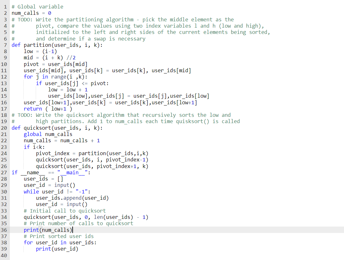 1 # Global variable
2 num_calls = 0
3 # TODO: Write the partitioning algorithm - pick the middle element as the
pivot, compare the values using two index variables 1 and h (low and high),
initialized to the left and right sides of the current elements being sorted,
and determine if a swap is necessary
4
5 #
6 #
7 def partition (user_ids, i, k):
low = (i-1)
mid = (i + k) //2
pivot = user_ids[mid]
user_ids[mid], user_ids[k] = user_ids[k], user_ids[mid]
for j in range (i ,k):
if user_ids[j] <= pivot:
8
9
10
11
12
13
14
low = low + 1
15
user_ids[low],user_ids[j] = user_ids[j],user_ids[low]
user_ids[low+1],user_ids[k] = user_ids[k],user_ids[low+1]
return ( loW+1 )
16
17
18 # TODO: Write the quicksort algorithm that recursively sorts the low and
high partitions. Add 1 to num_calls each time quisksort() is called
19 #
20 def quicksort(user_ids, i, k):
global num_calls
num_calls = num_calls + 1
if ikk:
pivot_index = partition(user_ids,i,k)
quicksort (user_ids, i, pivot_index-1)
quicksort (user_ids, pivot_index+1, k)
21
22
23
24
25
26
27 if
main ":
name
user_ids = []
user_id = input()
while user id != "-1":
user_ids.append(user_id)
user_id = input ()
# Initial call to quicksort
quicksort (user_ids, 0, len(user_ids) - 1)
# Print number of calls to quicksort
print(num_calls)|
28
29
30
31
32
33
34
35
36
37
# Print sorted user ids
for user id in user ids:
print (user_id)
38
39
40
