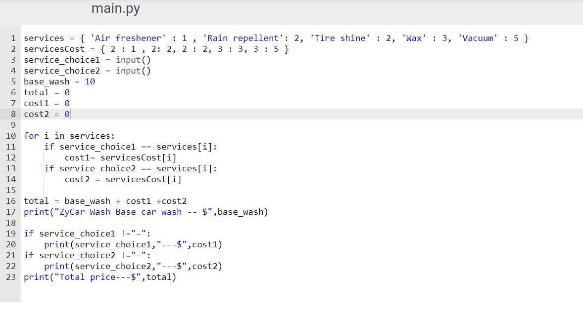 ### Python Script for Car Wash Service Calculation

Below is a Python script that calculates the total cost of a car wash along with additional services selected by the user. The script takes user input for selecting two additional services and then computes the total price based on the base wash cost and the cost of the additional services.

```python
services = { 'Air freshener' : 1 , 'Rain repellent': 2, 'Tire shine' : 2, 'Wax' : 3, 'Vacuum' : 5 }
servicesCost = { 2 : 1 , 2 : 2, 2 : 2, 3 : 3, 3 : 5 }
service_choice1 = input()
service_choice2 = input()
base_wash = 10
total = 0
cost1 = 0
cost2 = 0

for i in services:
    if service_choice1 == services[i]:
        cost1= servicesCost[i]
    if service_choice2 == services[i]:
         cost2 = servicesCost[i]

total = base_wash + cost1 + cost2
print("ZyCar Wash Base car wash -- $", base_wash)

if service_choice1 != "-":
    print(service_choice1,"--$", cost1)
if service_choice2 != "-":
    print(service_choice2,"--$", cost2)
print("Total price--$", total)
```

### Explanation of the Script

1. **Services Dictionary:**
    ```python
    services = { 'Air freshener' : 1 , 'Rain repellent': 2, 'Tire shine' : 2, 'Wax' : 3, 'Vacuum' : 5 }
    ```
    This dictionary defines the available additional services and their corresponding identifiers.

2. **Service Costs Dictionary:**
    ```python
    servicesCost = { 2 : 1 , 2 : 2, 2 : 2, 3 : 3, 3 : 5 }
    ```
    This dictionary seems to define the costs for the services but note that the keys are duplicated, which can lead to unintended behavior in the script. In a correct implementation, each service should have a unique key.

3. **User Input:**
    ```python
    service_choice1 = input()
    service_choice2 = input()
    ```
    The script prompts the user to input two additional services they want