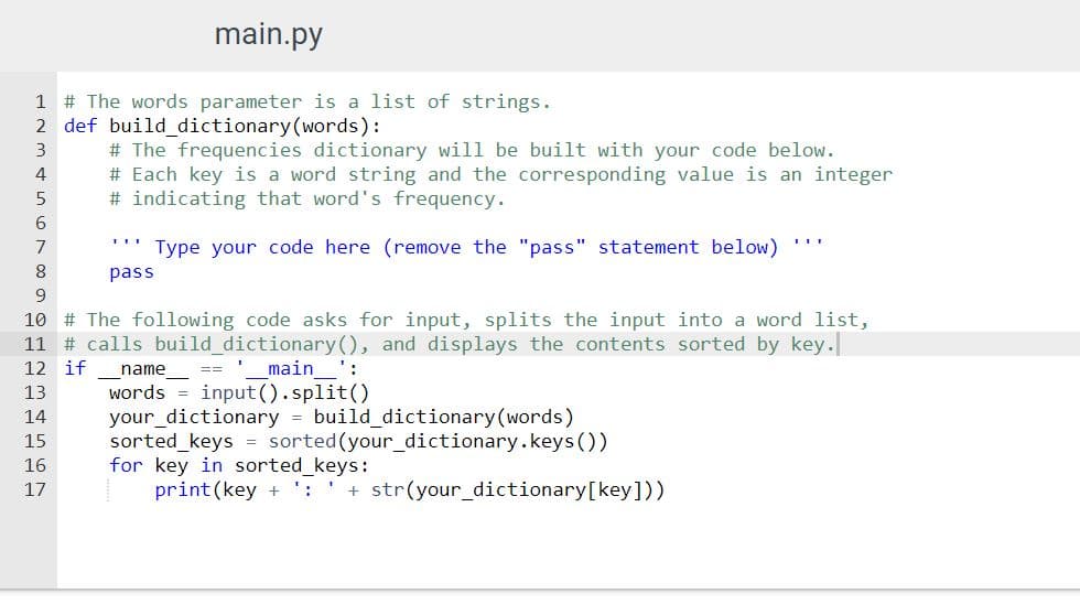 main.py
1 # The words parameter is a list of strings.
2 def build_dictionary(words):
# The frequencies dictionary will be built with your code below.
# Each key is a word string and the corresponding value is an integer
# indicating that word's frequency.
3
4
6
7
Type your code here (remove the "pass" statement below)
pass
9
10 # The following code asks for input, splits the input into a word list,
11 # calls build_dictionary(), and displays the contents sorted by key.
12 if
name
main
:
==
words = input().split()
your_dictionary = build_dictionary(words)
sorted_keys = sorted(your_dictionary.keys(O)
for key in sorted_keys:
print (key + ':
13
14
15
16
17
+ str(your_dictionary[key]))
