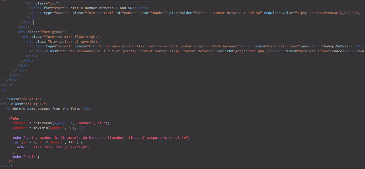 <div class="col">
<label for="start">Enter a number between 1 and 50</label>
<input type="number" class="form-control" id="number" name="number" placeholder="Enter a number between 1 and 50" required value="<?php echo (safeParam($_REQUEST,
</div>
</div>|
</div>
<div class="form-group">
<div class="form-row mt-4 float-right">
<div class="btn-toolbar align-middle">
<button type="submit" class="btn btn-primary mr-1 d-flex justify-content-center align-content-between"><span class="material-icons">send</span>&nbsp;Submit</buttor
<button class="btn btn-secondary mr-1 d-flex justify-content-center align-content-between" onclick="get('index.php')"><span class="material-icons">cancel</span>&nl
</div>
</div>
</div>
</form>
</div>
</div>
</div>
"div>
liv class="row mt-4">
<div class="col-lg-12">
<h3>Here's some output from the form.</h3>
<?php
$number = safeParam ($_REQUEST, 'number', '10');
$number = max (min($number, 50), 1);
echo "<p>The number is {$number}. So here are ${number} lines of output:</p>\n<ul>\n";
for ($i = 0; $i < $number; ++$i) {
echo "
<li> This line $i </li>\n";
echo "</ul>";
?>
</div>
