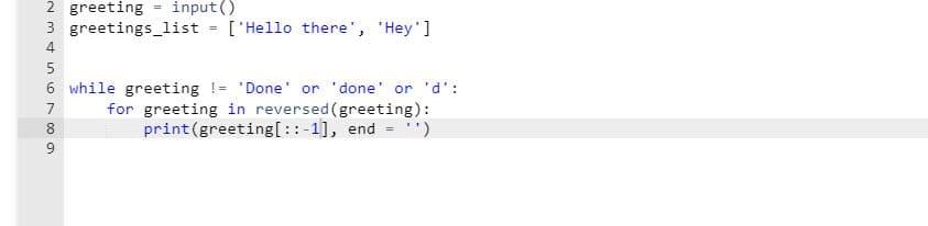 input()
2 greeting
3 greetings list = ['Hello there', 'Hey']
%3!
4
5
6 while greeting != 'Done' or 'done' or 'd':
for greeting in reversed (greeting):
print(greeting[::-1], end = ')
7
8
9
