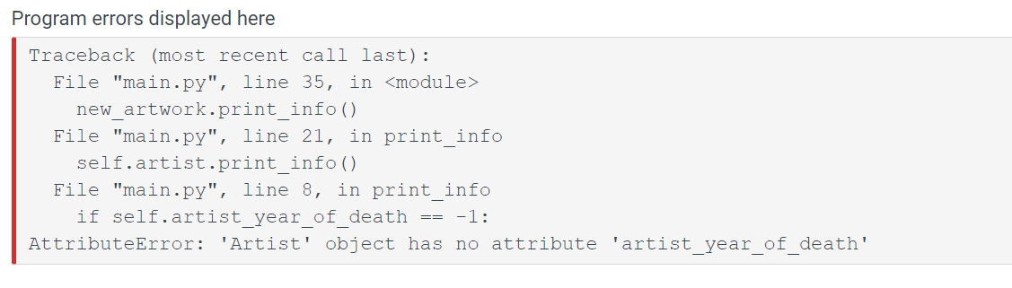 Program errors displayed here
Traceback (most recent call last):
File "main.py", line 35, in <module>
new_artwork.print_info()
File "main.py", line 21, in print_info
self.artist.print_info()
File "main.py", line 8, in print_info
if self.artist year of death == -1:
AttributeError: 'Artist' object has no attribute 'artist_year_of_death'
