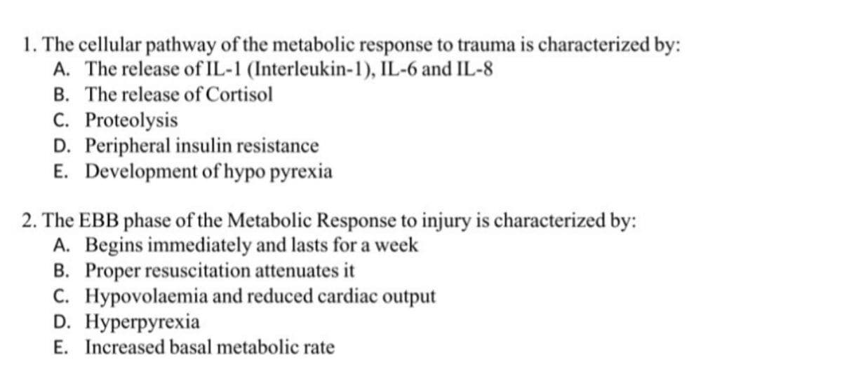 1. The cellular pathway of the metabolic response to trauma is characterized by:
A. The release of IL-1 (Interleukin-1), IL-6 and IL-8
B. The release of Cortisol
C. Proteolysis
D. Peripheral insulin resistance
E. Development of hypo pyrexia
2. The EBB phase of the Metabolic Response to injury is characterized by:
A. Begins immediately and lasts for a week
B. Proper resuscitation attenuates it
C. Hypovolaemia and reduced cardiac output
D. Hyperрyrеxia
E. Increased basal metabolic rate
