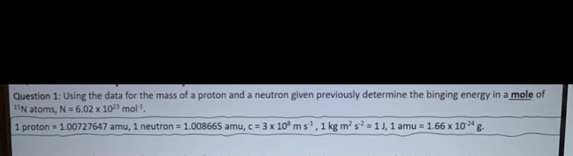 Question 1: Using the data for the mass of a proton and a neutron given previously determine the binging energy in a mole of
15N atoms, N = 6.02 x 1023 mol1.
1 proton = 1.00727647 amu, 1 neutron = 1.008665 amu, c = 3 x 10 ms', 1 kg m2 s? =1J, 1 amu = 1.66 x 1024 g.
