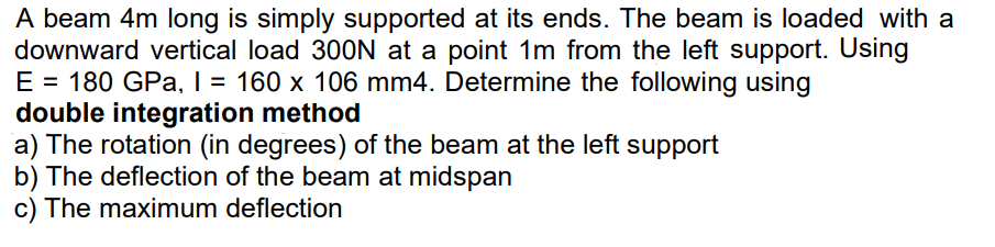 A beam 4m long is simply supported at its ends. The beam is loaded with a
downward vertical load 300N at a point 1m from the left support. Using
E = 180 GPa, I = 160 x 106 mm4. Determine the following using
double integration method
a) The rotation (in degrees) of the beam at the left support
b) The deflection of the beam at midspan
c) The maximum deflection