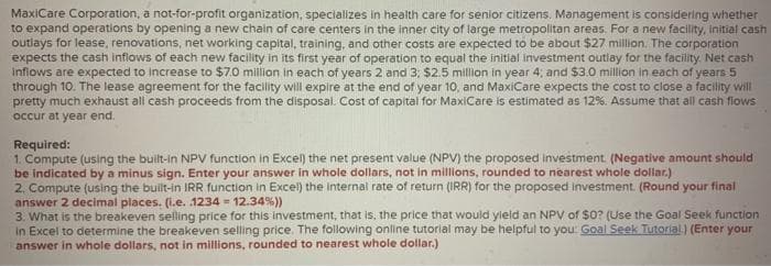 MaxiCare Corporation, a not-for-profit organization, specializes in health care for senior citizens. Management is considering whether
to expand operations by opening a new chain of care centers in the inner city of large metropolitan areas. For a new facility, initial cash
outlays for lease, renovations, net working capital, training, and other costs are expected to be about $27 million. The corporation
expects the cash inflows of each new facility in its first year of operation to equal the initial investment outlay for the facility. Net cash
inflows are expected to increase to $7.0 million in each of years 2 and 3; $2.5 million in year 4, and $3.0 million in each of years 5
through 10. The lease agreement for the facility wll expire at the end of year 10, and MaxiCare expects the cost to close a facility will
pretty much exhaust all cash proceeds from the disposal. Cost of capital for MaxiCare is estimated as 12%. Assume that all cash flows
occur at year end.
Required:
1. Compute (using the built-in NPV function in Excel) the net present value (NPV) the proposed investment. (Negative amount should
be indicated by a minus sign. Enter your answer in whole dollars, not in millions, rounded to nearest whole dollar.)
2. Compute (using the built-in IRR function in Excel) the internal rate of return (IRR) for the proposed investment. (Round your final
answer 2 decimal places. (l.e. 1234 = 12.34%))
3. What is the breakeven selling price for this investment, that is, the price that would yleld an NPV of $0? (Use the Goal Seek function
in Excel to determine the breakeven selling price. The following online tutorial may be helpful to you Goal Seek Tutorial) (Enter your
answer in whole dollars, not in millions, rounded to nearest whole dollar.)
