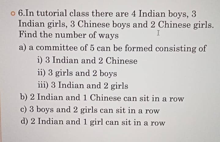 o 6.In tutorial class there are 4 Indian boys, 3
Indian girls, 3 Chinese boys and 2 Chinese girls.
Find the number of ways
a) a committee of 5 can be formed consisting of
i) 3 Indian and 2 Chinese
ii) 3 girls and 2 boys
iii) 3 Indian and 2 girls
b) 2 Indian and 1 Chinese can sit in a row
c) 3 boys and 2 girls can sit in a row
d) 2 Indian and 1 girl can sit in a row
