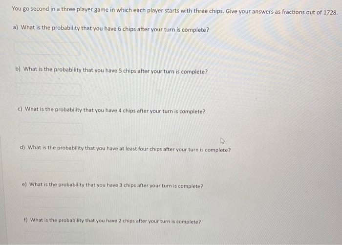 You go second in a three player game in which each player starts with three chips. Give your answers as fractions out of 1728.
a) What is the probability that you have 6 chips after your turn is complete?
b) What is the probability that you have 5 chips after your turn is complete?
c) What is the probability that you have 4 chips after your turn is complete?
d) What is the probability that you have at least four chips after your turn is complete?
e) What is the probability that you have 3 chips after your turn is complete?
f) What is the probability that you have 2 chips after your turn is complete?
