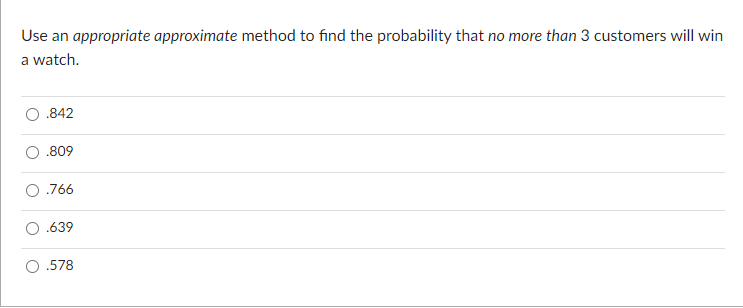 Use an appropriate approximate method to find the probability that no more than 3 customers will win
a watch.
.842
.809
.766
.639
.578
