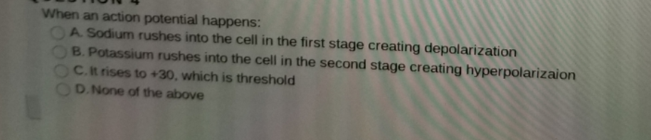 When an action potential happens:
OA Sodium rushes into the cell in the first stage creating depolarization
B. Potassium rushes into the cell in the second stage creating hyperpolarizaion
C.It rises to +30, which is threshold
D.None of the above
