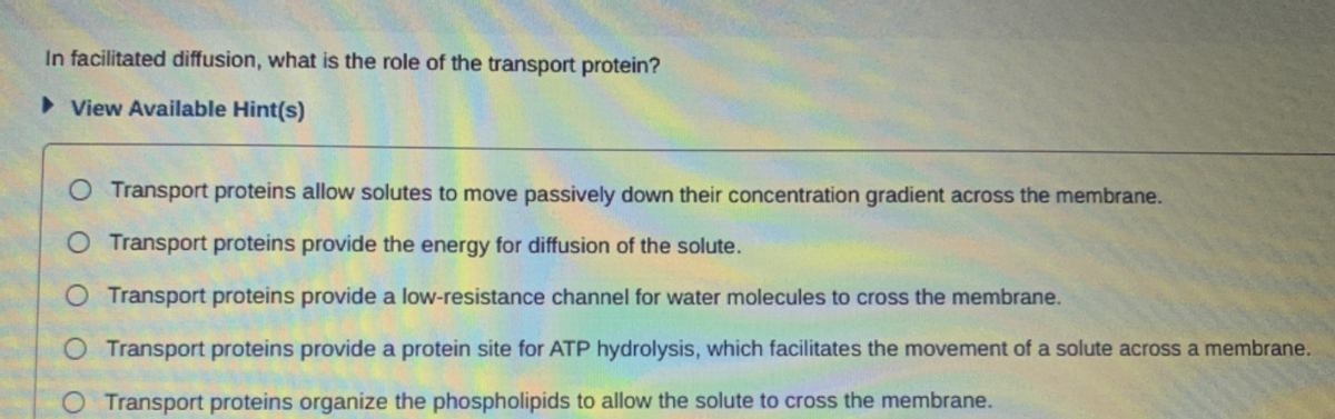 In facilitated diffusion, what is the role of the transport protein?
> View Available Hint(s)
O Transport proteins allow solutes to move passively down their concentration gradient across the membrane.
O Transport proteins provide the energy for diffusion of the solute.
O Transport proteins provide a low-resistance channel for water molecules to cross the membrane.
O Transport proteins provide a protein site for ATP hydrolysis, which facilitates the movement of a solute across a membrane.
Transport proteins organize the phospholipids to allow the solute to cross the membrane.
