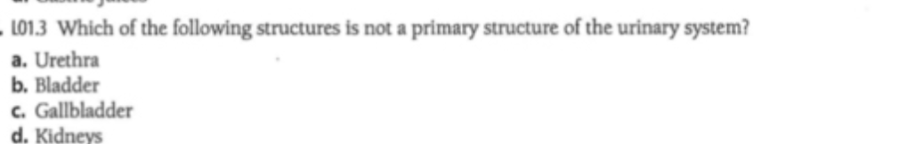 L01.3 Which of the following structures is not a primary structure of the urinary system?
a. Urethra
b. Bladder
c. Gallbladder
d. Kidneys
