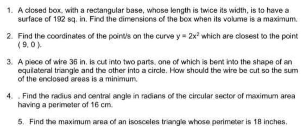 1. A closed box, with a rectangular base, whose length is twice its width, is to have a
surface of 192 sq. in. Find the dimensions of the box when its volume is a maximum.
2. Find the coordinates of the point/s on the curve y = 2x? which are closest to the point
(9,0 ).
3. A piece of wire 36 in. is cut into two parts, one of which is bent into the shape of an
equilateral triangle and the other into a circle. How should the wire be cut so the sum
of the enclosed areas is a minimum.
4. . Find the radius and central angle in radians of the circular sector of maximum area
having a perimeter of 16 cm.
5. Find the maximum area of an isosceles triangle whose perimeter is 18 inches.
