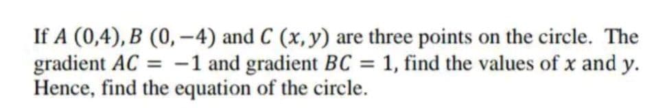 If A (0,4), B (0,-4) and C (x, y) are three points on the circle. The
gradient AC = -1 and gradient BC = 1, find the values of x and y.
Hence, find the equation of the circle.