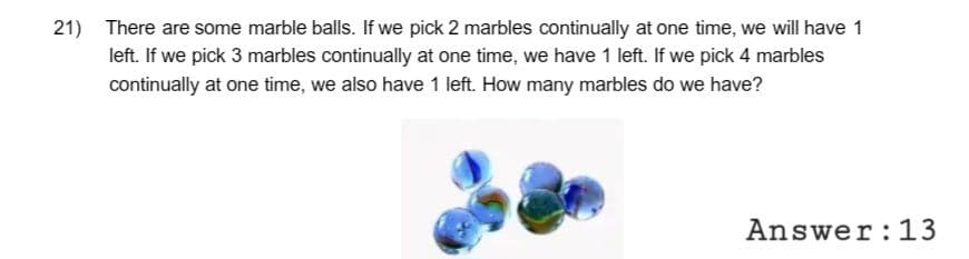 21) There are some marble balls. If we pick 2 marbles continually at one time, we will have 1
left. If we pick 3 marbles continually at one time, we have 1 left. If we pick 4 marbles
continually at one time, we also have 1 left. How many marbles do we have?
Answer: 13