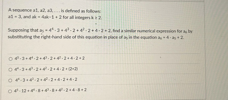 A sequence a1, a2, a3, ... is defined as follows:
a1 = 3, and ak = 4ak-1 + 2 for all integers k ≥ 2.
Supposing that a5 = 44.3 + 43.2 + 42.2 +4-2+2, find a similar numerical expression for a6 by
substituting the right-hand side of this equation in place of as in the equation a6 = 4.25 +2.
O 45.3+44.2 + 43.2+42.2+4.2+2
O
44.3+43.2+42.2+4.2+(2+2)
O 44.3+43-2 +4²-2+4.2+4.2
O 45 12+44-8+43.8+42-2+4.8+2