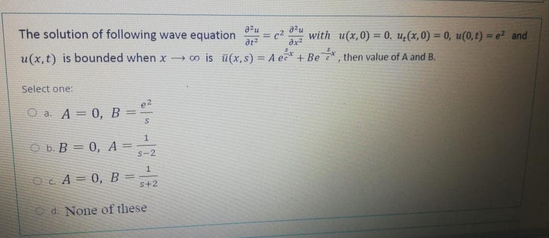 The solution of following wave equation = c2 with u(x,0) = 0, u,(x,0) = 0, u(0, t) = e2 and
dx2
u(x,t) is bounded when x → co is ū(x, s) = A e + Be , then value of A and B.
Ве
Select one:
O a. A = 0, B =
O b. B = 0, A =
s-2
1
Oc A = 0, B =
s+2
Od. None of these
