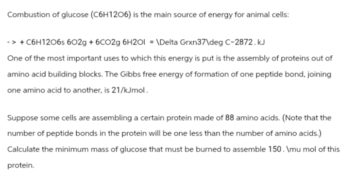 Combustion of glucose (C6H12O6) is the main source of energy for animal cells:
-> + C6H12O6s 602g + 6C02g 6H2O1 = \Delta Grxn37\deg C-2872.kJ
One of the most important uses to which this energy is put is the assembly of proteins out of
amino acid building blocks. The Gibbs free energy of formation of one peptide bond, joining
one amino acid to another, is 21/kJmol.
Suppose some cells are assembling a certain protein made of 88 amino acids. (Note that the
number of peptide bonds in the protein will be one less than the number of amino acids.)
Calculate the minimum mass of glucose that must be burned to assemble 150. \mu mol of this
protein.