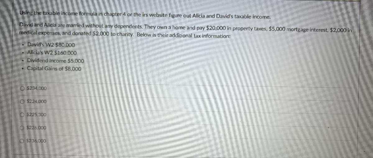 Using the taxable income formula in chapter 4 or the irs website figure out Alicia and David's taxable income.
David and Alicia are married without any dependents. They own a home and pay $20,000 in property taxes, $5,000 mortgage interest, $2,000 in
medical expenses, and donated $2,000 to charity. Below is their additional tax information:
David's W2 $80,000
Alicia's W2 $160,000
Dividend Income $5,000
Capital Gains of $8,000
$234,000
$224,000
O $225,300
$226,000
$236,000