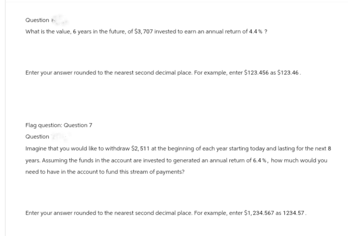 Question
What is the value, 6 years in the future, of $3,707 invested to earn an annual return of 4.4% ?
Enter your answer rounded to the nearest second decimal place. For example, enter $123.456 as $123.46.
Flag question: Question 7
Question
Imagine that you would like to withdraw $2,511 at the beginning of each year starting today and lasting for the next 8
years. Assuming the funds in the account are invested to generated an annual return of 6.4%, how much would you
need to have in the account to fund this stream of payments?
Enter your answer rounded to the nearest second decimal place. For example, enter $1,234.567 as 1234.57.