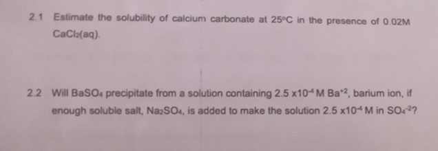 2.1 Estimate the solubility of calcium carbonate at 25°C in the presence of 0.02M
CaCl2(aq).
2.2 Will BaSO4 precipitate from a solution containing 2.5 x10 M Ba*2, barium ion, if
enough soluble salt, Na2SO4, is added to make the solution 2.5 x104 M in SO42?